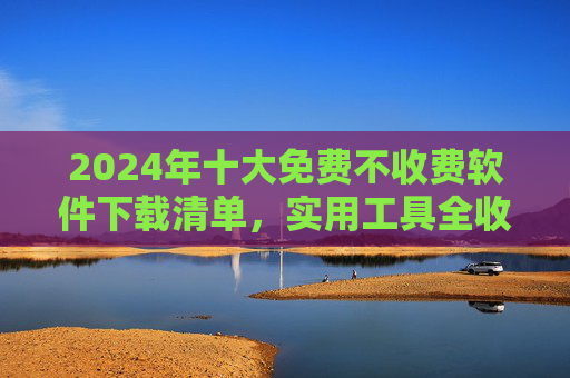 2024年十大免费不收费软件下载清单，实用工具全收录，告别付费烦恼，2024十大免费实用工具下载清单，告别付费烦恼