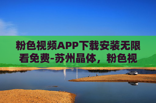 粉色视频APP下载安装无限看免费-苏州晶体，粉色视频APP下载安装 无限看免费