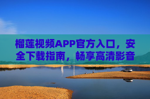 榴莲视频APP官方入口，安全下载指南，畅享高清影音盛宴，榴莲视频APP官方入口，安全下载，畅享高清影音盛宴