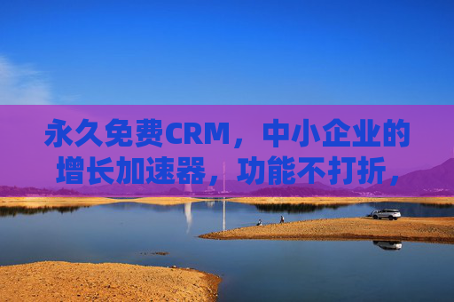 永久免费CRM，中小企业的增长加速器，功能不打折，服务不打折！永久免费CRM，中小企业增长加速器，功能服务不打折！