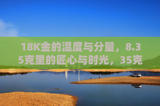 18K金的温度与分量，8.35克里的匠心与时光，35克18K金，温度与分量里的匠心时光