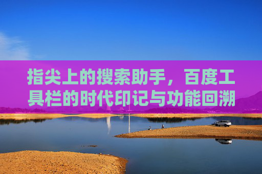 指尖上的搜索助手，百度工具栏的时代印记与功能回溯，百度工具栏，指尖搜索助手的时代印记与功能回溯
