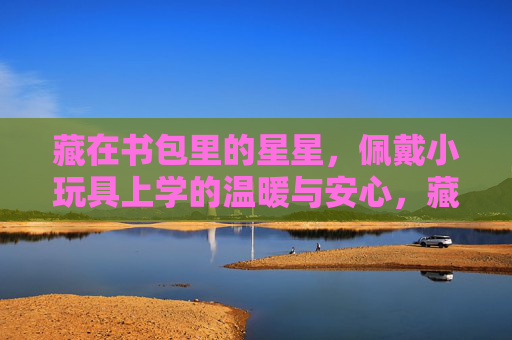 藏在书包里的星星，佩戴小玩具上学的温暖与安心，藏在书包里的星星，小玩具的温暖与安心