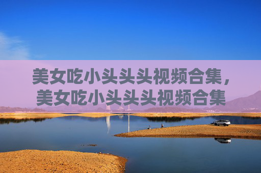 美女吃小头头头视频合集，美女吃小头头头视频合集