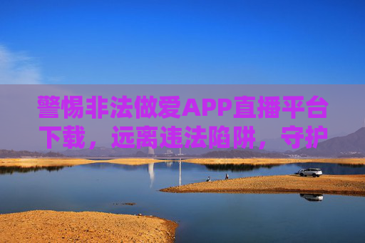 警惕非法做爱APP直播平台下载，远离违法陷阱，守护清朗网络，警惕非法APP直播平台下载，远离陷阱守护清朗网络
