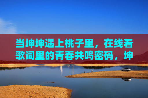 当坤坤遇上桃子里，在线看歌词里的青春共鸣密码，坤坤遇上桃子里，歌词里的青春共鸣