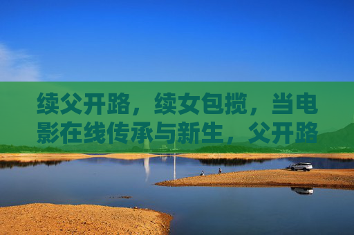 续父开路，续女包揽，当电影在线传承与新生，父开路，女包揽，电影传承与新生