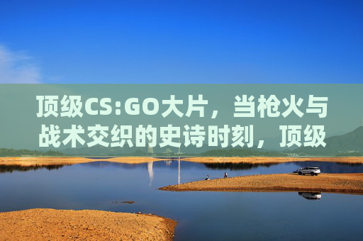 顶级CS:GO大片，当枪火与战术交织的史诗时刻，顶级CS:GO，枪火与战术交织的史诗时刻