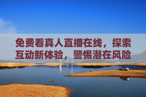 免费看真人直播在线，探索互动新体验，警惕潜在风险，免费真人直播，互动新体验，警惕潜在风险
