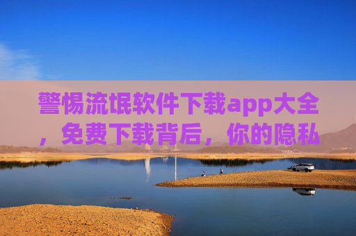 警惕流氓软件下载app大全，免费下载背后，你的隐私早已裸奔！流氓软件下载App大全，免费下载背后，你的隐私早已裸奔！