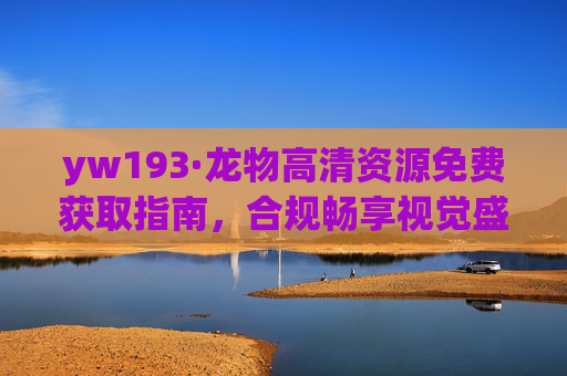 yw193·龙物高清资源免费获取指南，合规畅享视觉盛宴，yw193·龙物高清资源免费获取指南 合规畅享视觉盛宴