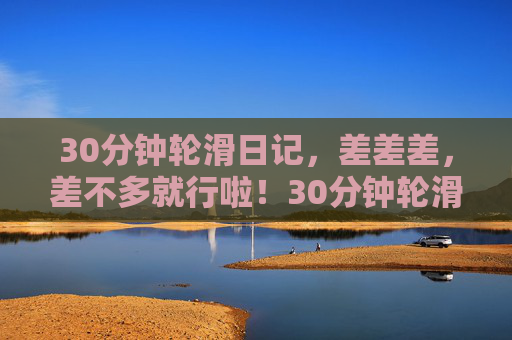 30分钟轮滑日记，差差差，差不多就行啦！30分钟轮滑日记，差差差，差不多就行啦！