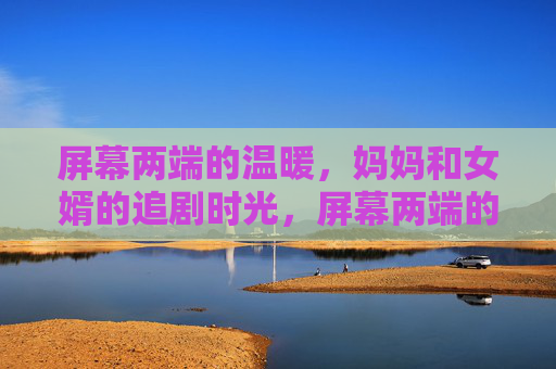 屏幕两端的温暖，妈妈和女婿的追剧时光，屏幕两端的温暖，妈妈与女婿的追剧时光
