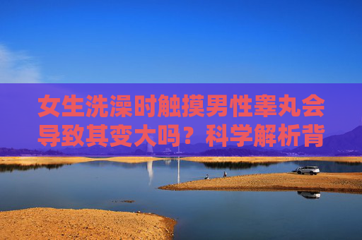女生洗澡时触摸男性睾丸会导致其变大吗？科学解析背后的生理机制