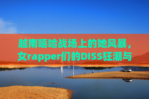 越南嘻哈战场上的她风暴，女rapper们的DISS狂潮与话语突围，越南嘻哈她风暴，女rapper的DISS狂潮与话语突围