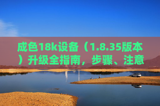 成色18k设备（1.8.35版本）升级全指南，步骤、注意事项与常见问题解析，成色18k设备（1.8.35版本）升级全指南，步骤、注意事项与常见问题解析