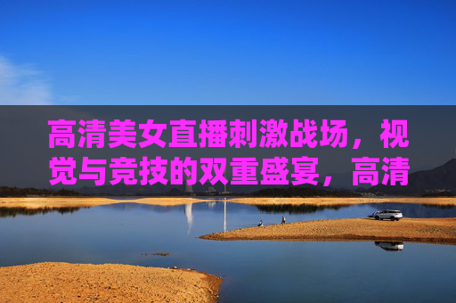 高清美女直播刺激战场，视觉与竞技的双重盛宴，高清美女直播刺激战场，视觉与竞技的双重盛宴