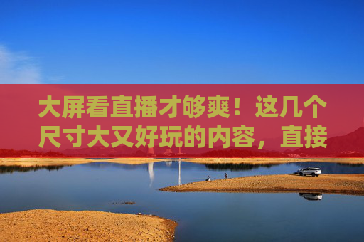 大屏看直播才够爽！这几个尺寸大又好玩的内容，直接封神，大屏看直播爽到爆！这些内容直接封神