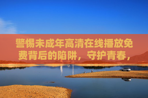 警惕未成年高清在线播放免费背后的陷阱，守护青春，筑牢网络防火墙，警惕未成年免费高清播放陷阱，守护青春筑牢网络防火墙
