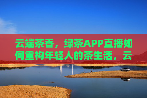 云端茶香，绿茶APP直播如何重构年轻人的茶生活，云端茶香，直播重构年轻人茶生活