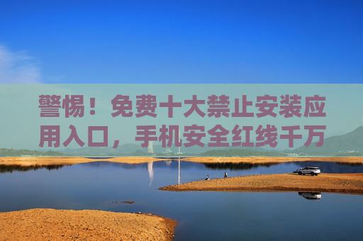 警惕！免费十大禁止安装应用入口，手机安全红线千万别碰，警惕！免费十大禁止安装应用入口，手机安全红线别碰