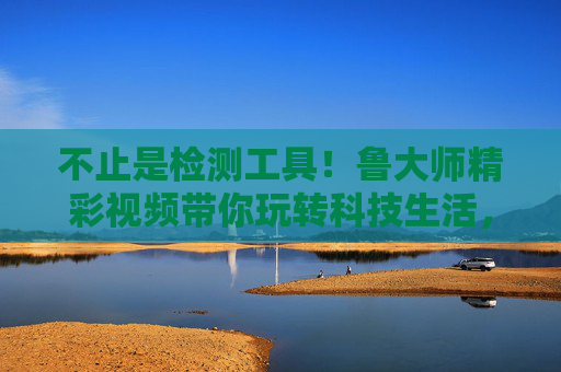不止是检测工具！鲁大师精彩视频带你玩转科技生活，鲁大师不止是检测工具，精彩视频带你玩转科技生活