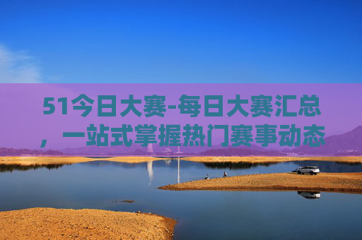 51今日大赛-每日大赛汇总，一站式掌握热门赛事动态，轻松参与赢好礼！51今日大赛，每日赛事汇总，轻松参与赢好礼