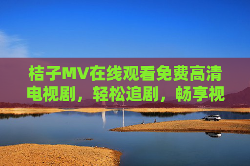 桔子MV在线观看免费高清电视剧，轻松追剧，畅享视觉盛宴，桔子MV免费高清电视剧，轻松畅享视觉盛宴追剧