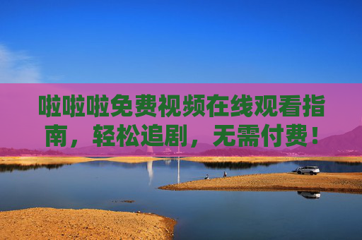 啦啦啦免费视频在线观看指南，轻松追剧，无需付费！免费视频在线观看指南，轻松追剧无需付费