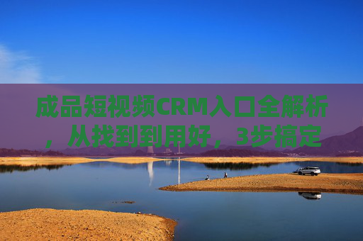 成品短视频CRM入口全解析，从找到到用好，3步搞定客户管理，短视频CRM入口全解析，3步搞定客户管理