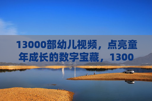 13000部幼儿视频，点亮童年成长的数字宝藏，13000部幼儿视频，点亮童年成长的数字宝藏