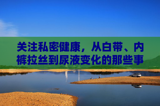 关注私密健康，从白带、内裤拉丝到尿液变化的那些事，私密健康，关注白带、内裤拉丝与尿液变化