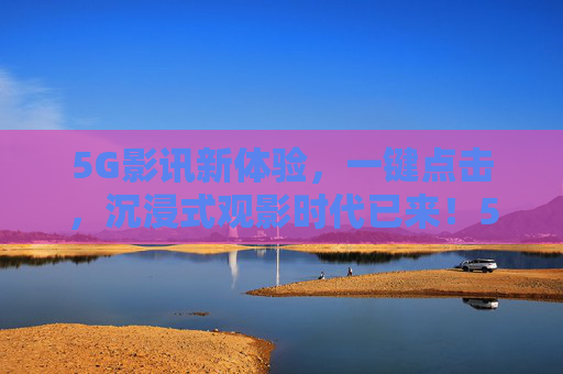 5G影讯新体验，一键点击，沉浸式观影时代已来！5G影讯新体验，一键开启沉浸式观影时代
