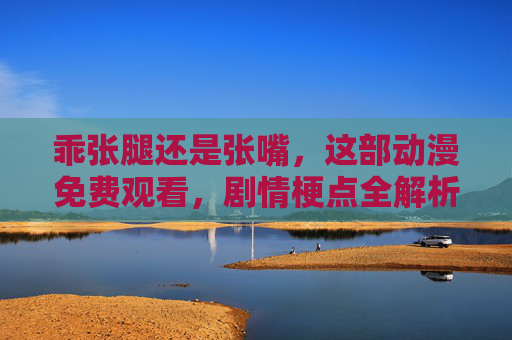 乖张腿还是张嘴，这部动漫免费观看，剧情梗点全解析！乖张腿还是张嘴？这部动漫免费看，剧情梗点全解析！