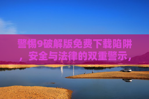 警惕9破解版免费下载陷阱，安全与法律的双重警示，警惕破解版免费下载陷阱，安全与法律双重警示