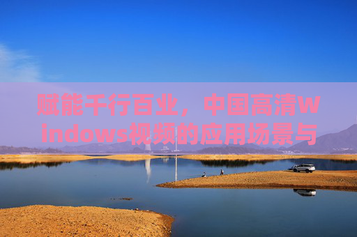 赋能千行百业，中国高清Windows视频的应用场景与价值，赋能千行百业，中国高清Windows视频的场景与价值