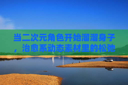 当二次元角色开始溜溜身子，治愈系动态素材里的松弛美学，治愈系动态，二次元角色舒展身姿的松弛美学