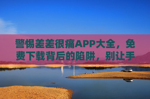 警惕差差很痛APP大全，免费下载背后的陷阱，别让手机变痛点！差差很痛APP大全免费下载藏陷阱，警惕手机变痛点！