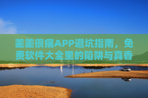差差很痛APP避坑指南，免费软件大全里的陷阱与真香，差差很痛APP避坑指南，免费软件大全里的陷阱与真香