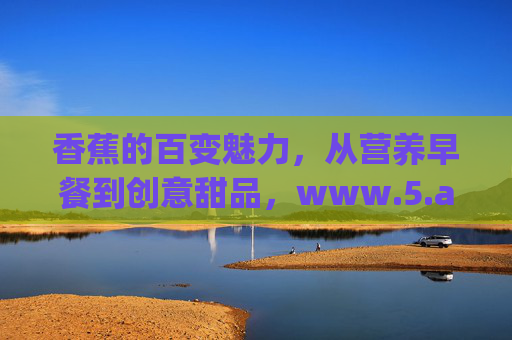 香蕉的百变魅力，从营养早餐到创意甜品，www.5.app网页在线教你解锁全攻略，香蕉百变魅力全攻略，从早餐到甜品，在线解锁www.5.app