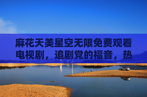 麻花天美星空无限免费观看电视剧，追剧党的福音，热剧新番一键解锁！麻花天美星空，免费追剧党福音，热剧新番一键解锁
