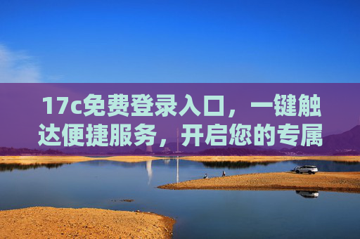17c免费登录入口，一键触达便捷服务，开启您的专属体验，17c免费登录入口，一键触达便捷专属体验