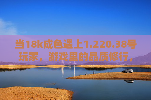 当18k成色遇上1.220.38号玩家，游戏里的品质修行，220.38号玩家的18k品质修行