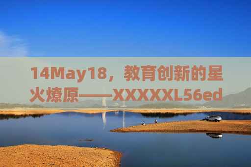 14May18，教育创新的星火燎原——XXXXXL56edu项目与教育数字化转型的时代印记，XXXXXL56edu项目，教育创新的星火燎原与数字化转型的时代印记