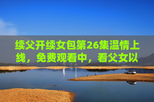 续父开续女包第26集温情上线，免费观看中，看父女以包子铺为媒，续写跨越血缘的亲情诗篇，包子铺续写亲情诗篇，续父续女包第26集温情上线