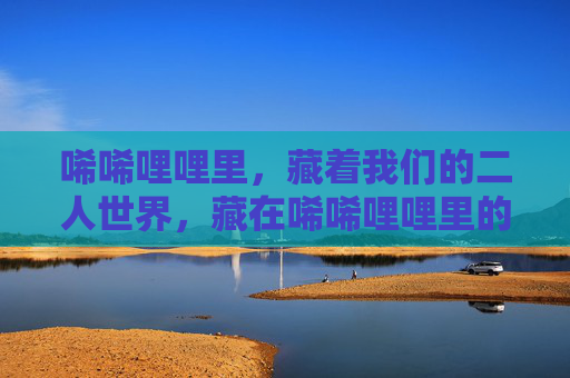 唏唏哩哩里,藏着我们的二人世界,藏在唏唏哩哩里的二人世界 唏唏哩哩里,藏着我们的二人世界,藏在唏唏哩哩里的二人世界