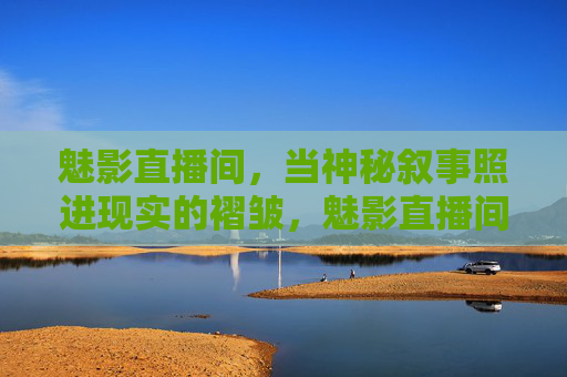 魅影直播间,当神秘叙事照进现实的褶皱,魅影直播间,神秘叙事照进现实褶皱 魅影直播间,当神秘叙事照进现实的褶皱,魅影直播间,神秘叙事照进现实褶皱