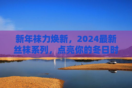 新年袜力焕新，2024最新丝袜系列，点亮你的冬日时髦，2024新年丝袜焕新，点亮冬日时髦