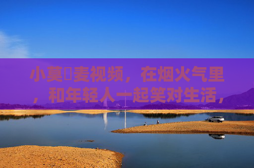 小莫騒麦视频，在烟火气里，和年轻人一起笑对生活，烟火气里，和小莫騒麦一起笑对生活