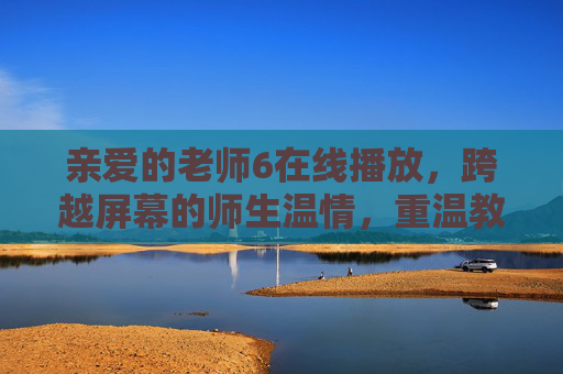 亲爱的老师6在线播放，跨越屏幕的师生温情，重温教育的初心与守望，跨越屏幕的师生温情，在线重温教育初心守望